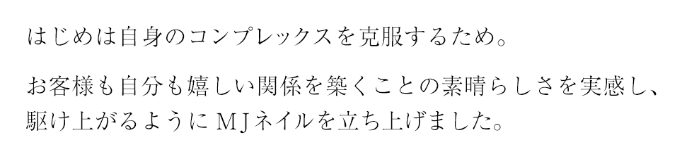 はじめは自身のコンプレックを克服するため。お客様も自分も嬉しい関係を築くことの素晴らしさを実感し、駆け上がるようにMJネイルを立ち上げました。