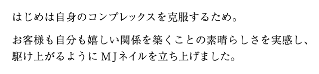 はじめは自身のコンプレックを克服するため。お客様も自分も嬉しい関係を築くことの素晴らしさを実感し、駆け上がるようにMJネイルを立ち上げました。