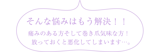 そんな悩みはもう解決！！痛みのある方そして巻き爪気味な方！放っておくと悪化してしまいます...。