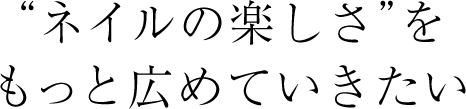 ネイルの楽しさをもっと広めていきたい